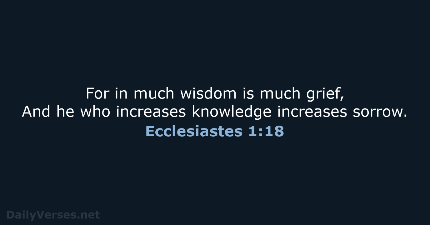 For in much wisdom is much grief, And he who increases knowledge increases sorrow. Ecclesiastes 1:18
