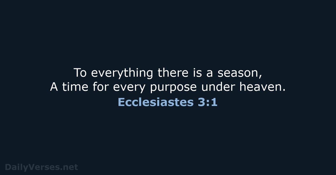 To everything there is a season, A time for every purpose under heaven. Ecclesiastes 3:1