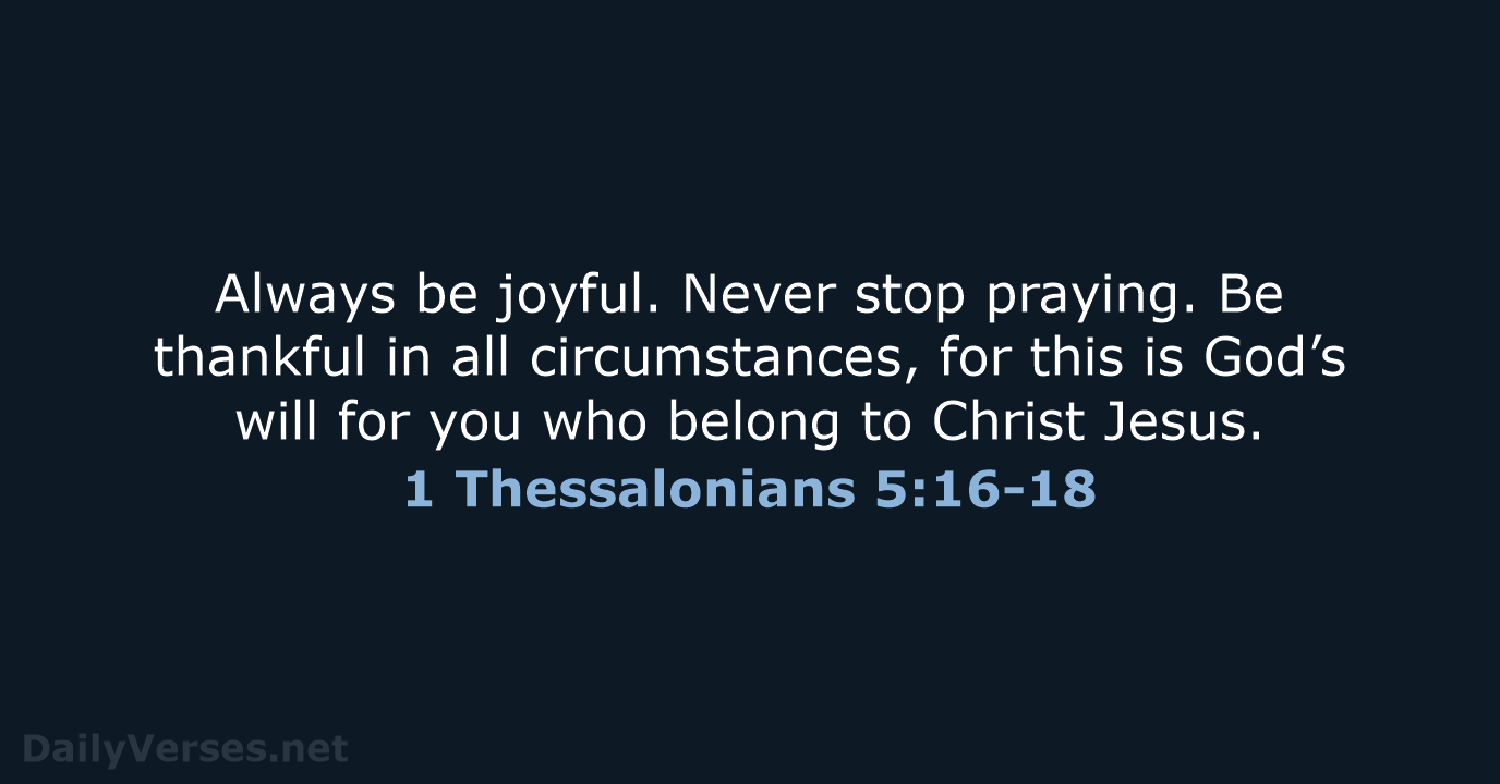 Always be joyful. Never stop praying. Be thankful in all circumstances, for… 1 Thessalonians 5:16-18