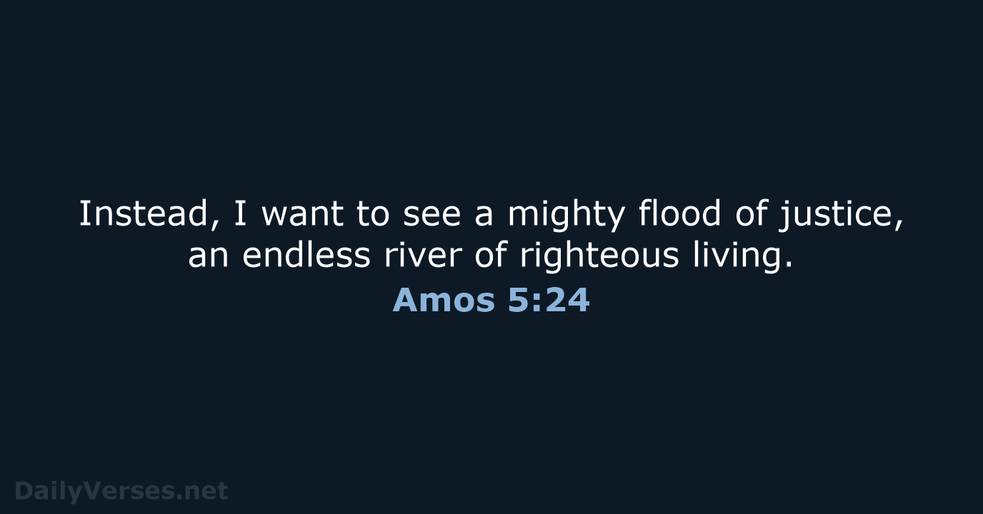 Instead, I want to see a mighty flood of justice, an endless… Amos 5:24