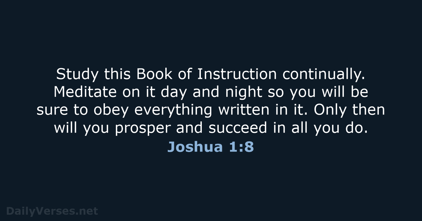 Study this Book of Instruction continually. Meditate on it day and night… Joshua 1:8