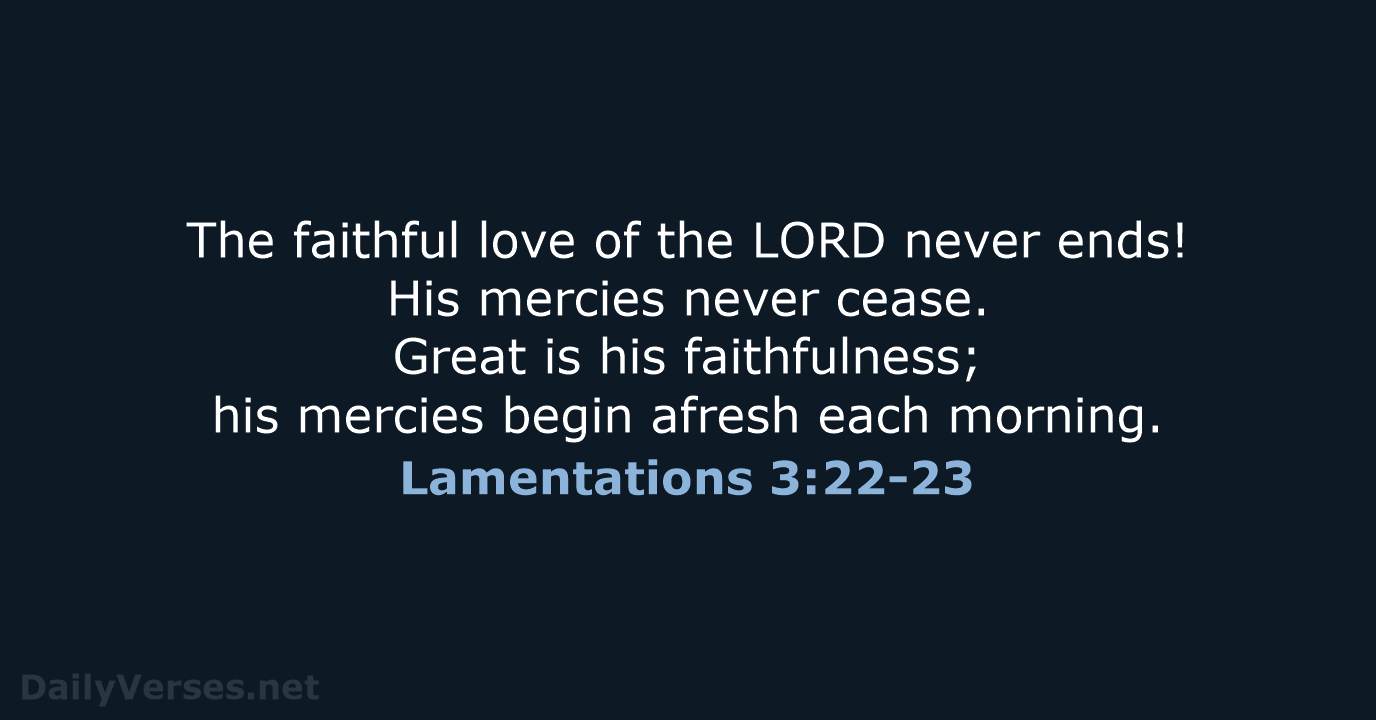 Lamentations 3:22-23 GOD's loyal love couldn't have run out, his merciful  love couldn't have dried up. They're created new every morning. How great  your faithfulness! I'm sticking with GOD (I say it