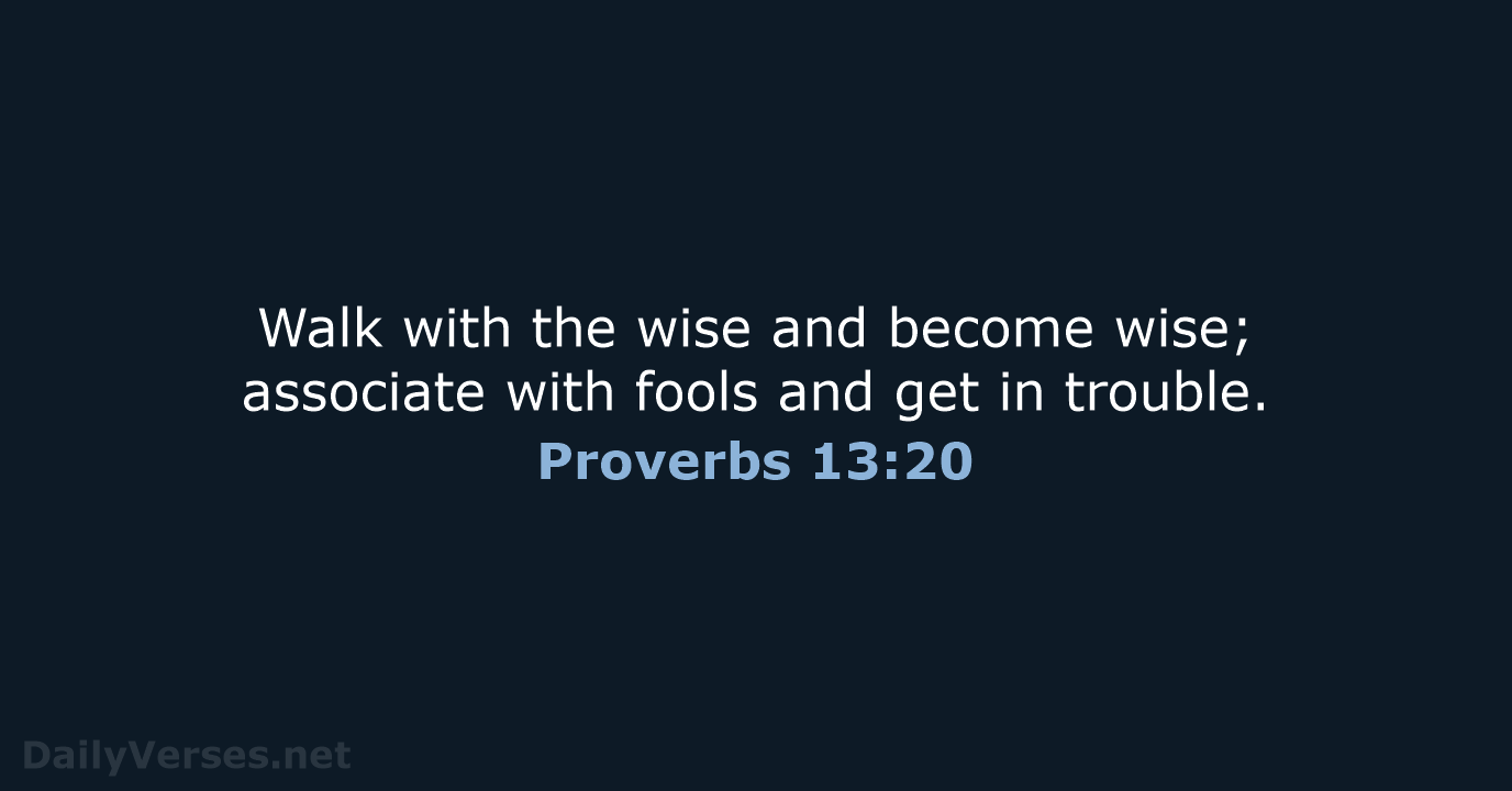 Walk with the wise and become wise; associate with fools and get in trouble. Proverbs 13:20