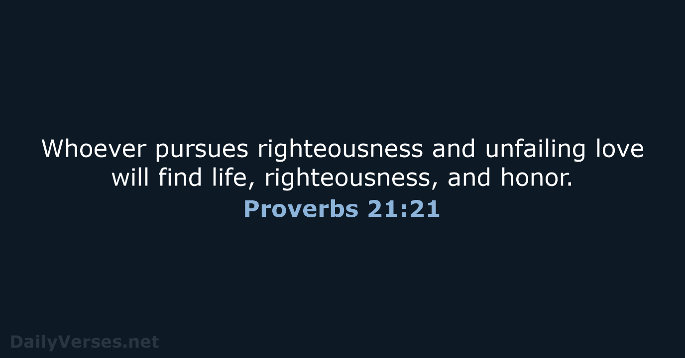 Whoever pursues righteousness and unfailing love will find life, righteousness, and honor. Proverbs 21:21