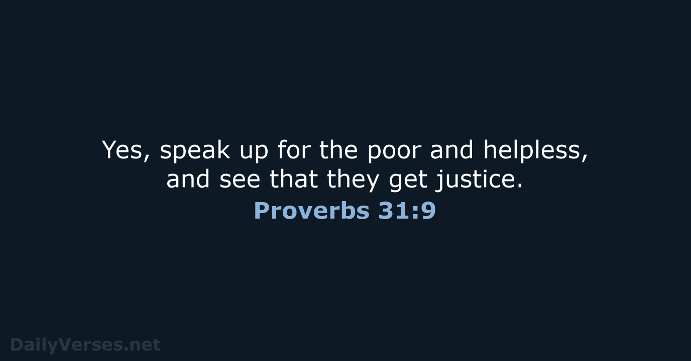 Yes, speak up for the poor and helpless, and see that they get justice. Proverbs 31:9