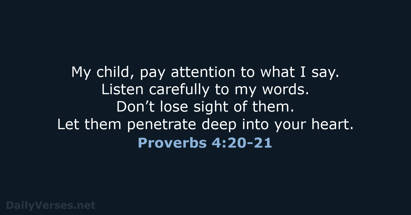 My child, pay attention to what I say. Listen carefully to my… Proverbs 4:20-21