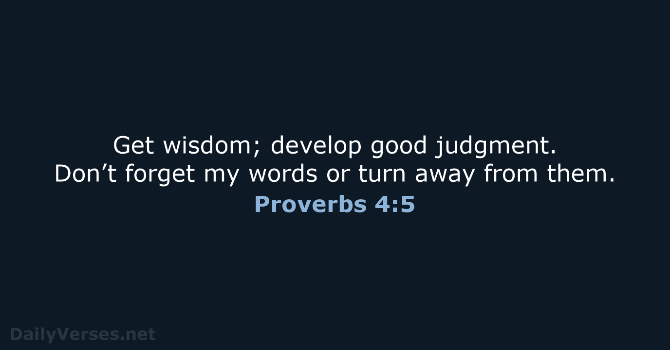Get wisdom; develop good judgment. Don’t forget my words or turn away from them. Proverbs 4:5