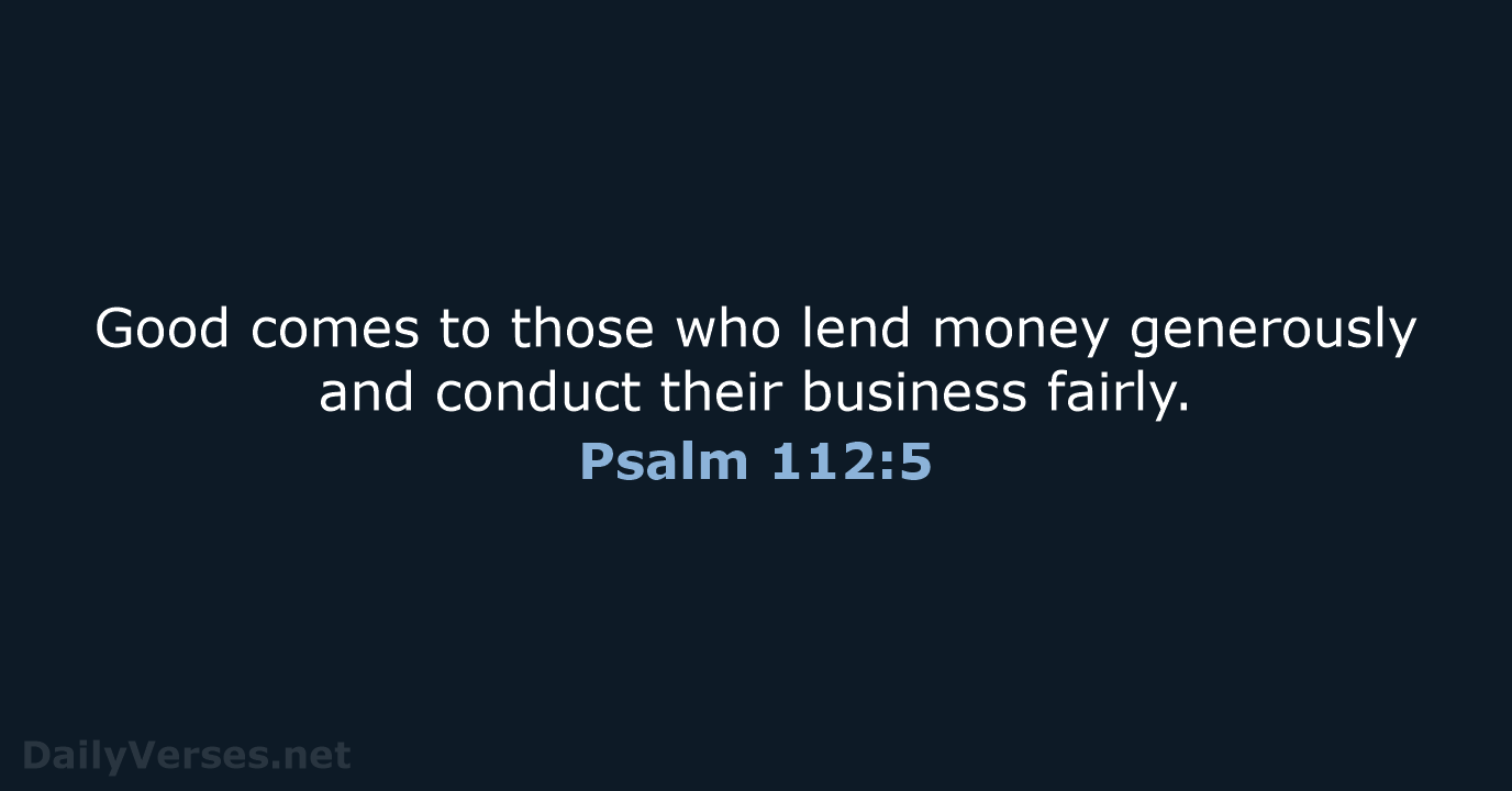 Good comes to those who lend money generously and conduct their business fairly. Psalm 112:5