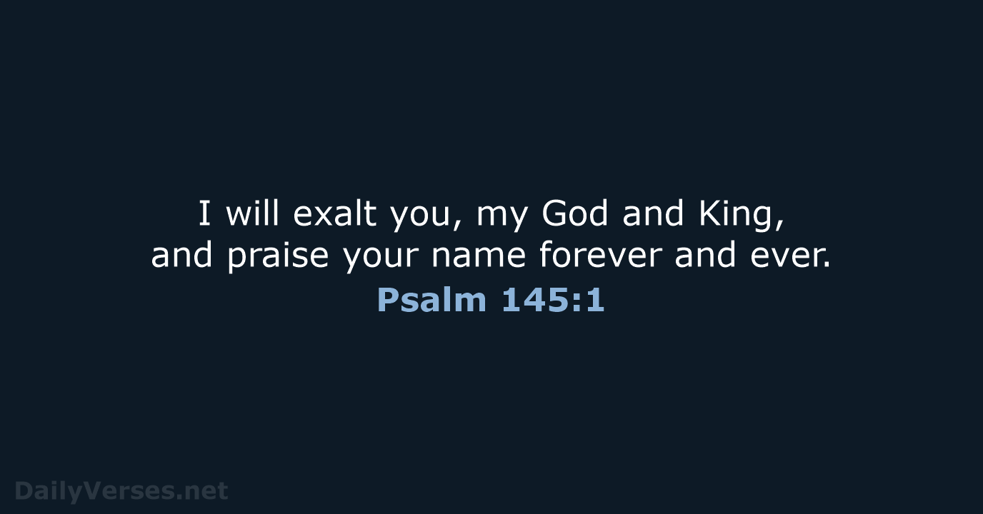 I will exalt you, my God and King, and praise your name… Psalm 145:1