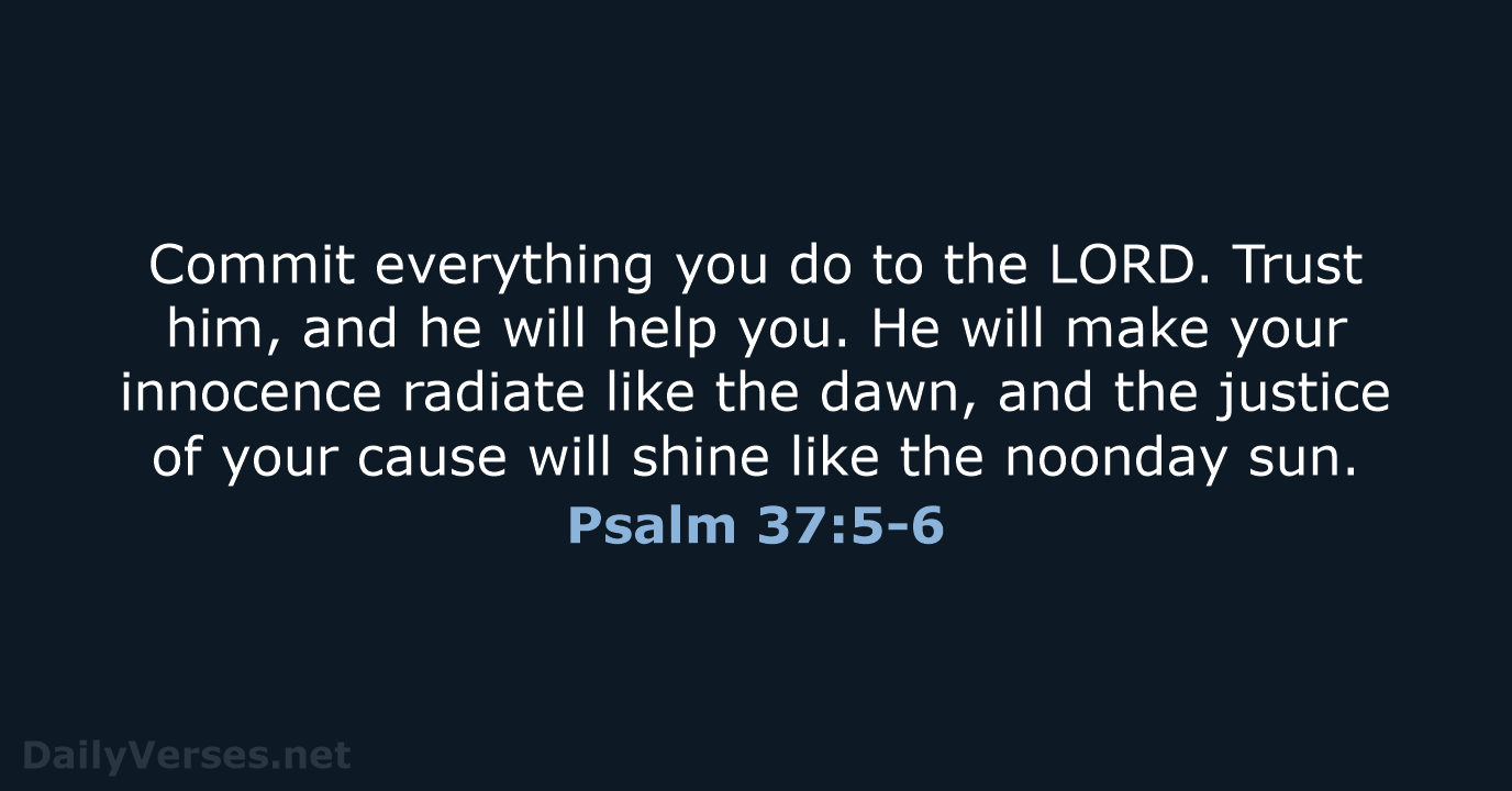 Commit everything you do to the LORD. Trust him, and he will… Psalm 37:5-6