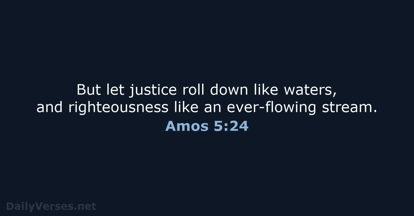 But let justice roll down like waters, and righteousness like an ever-flowing stream. Amos 5:24