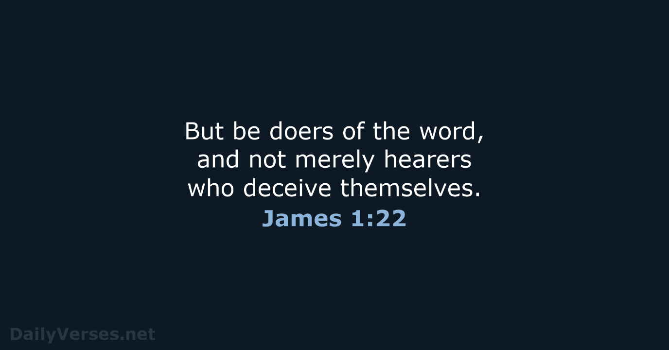 But be doers of the word, and not merely hearers who deceive themselves. James 1:22