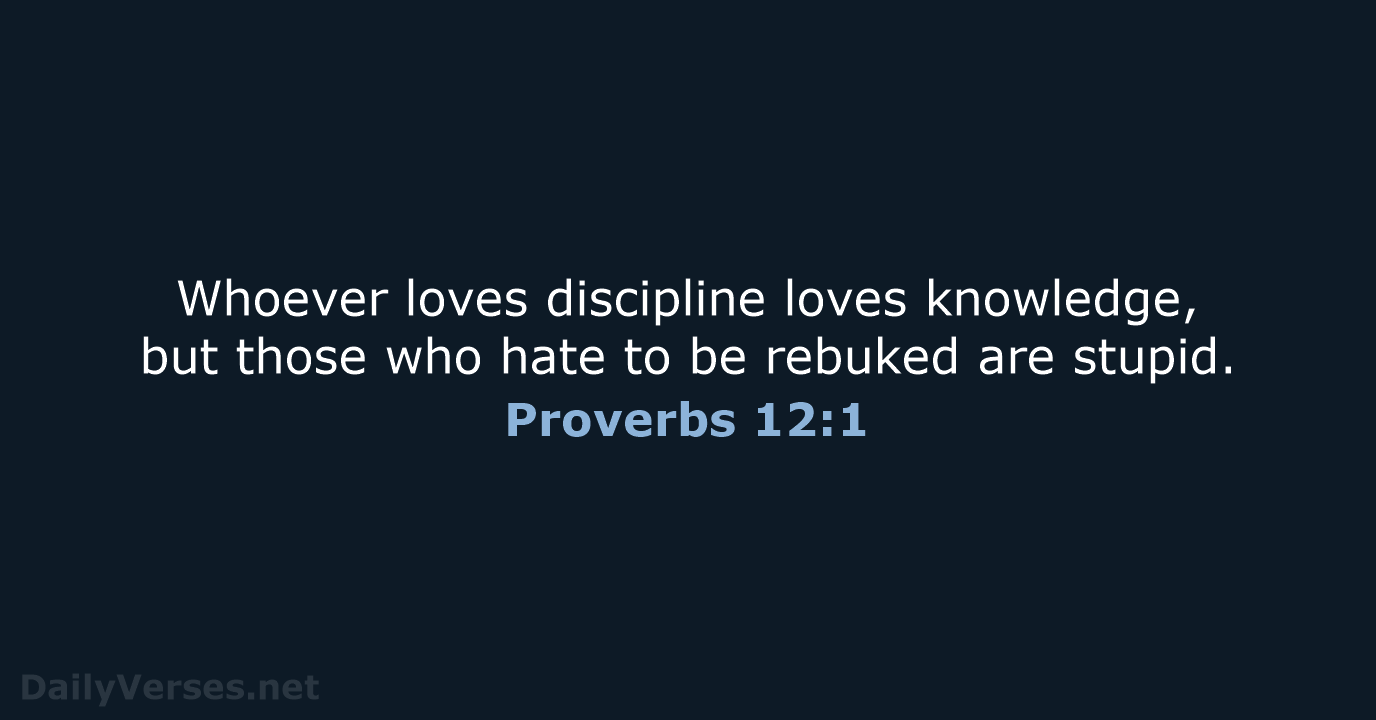 Whoever loves discipline loves knowledge, but those who hate to be rebuked are stupid. Proverbs 12:1