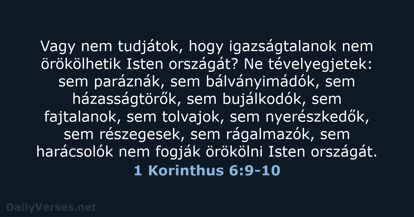 Vagy nem tudjátok, hogy igazságtalanok nem örökölhetik Isten országát? Ne tévelyegjetek: sem… 1 Korinthus 6:9-10