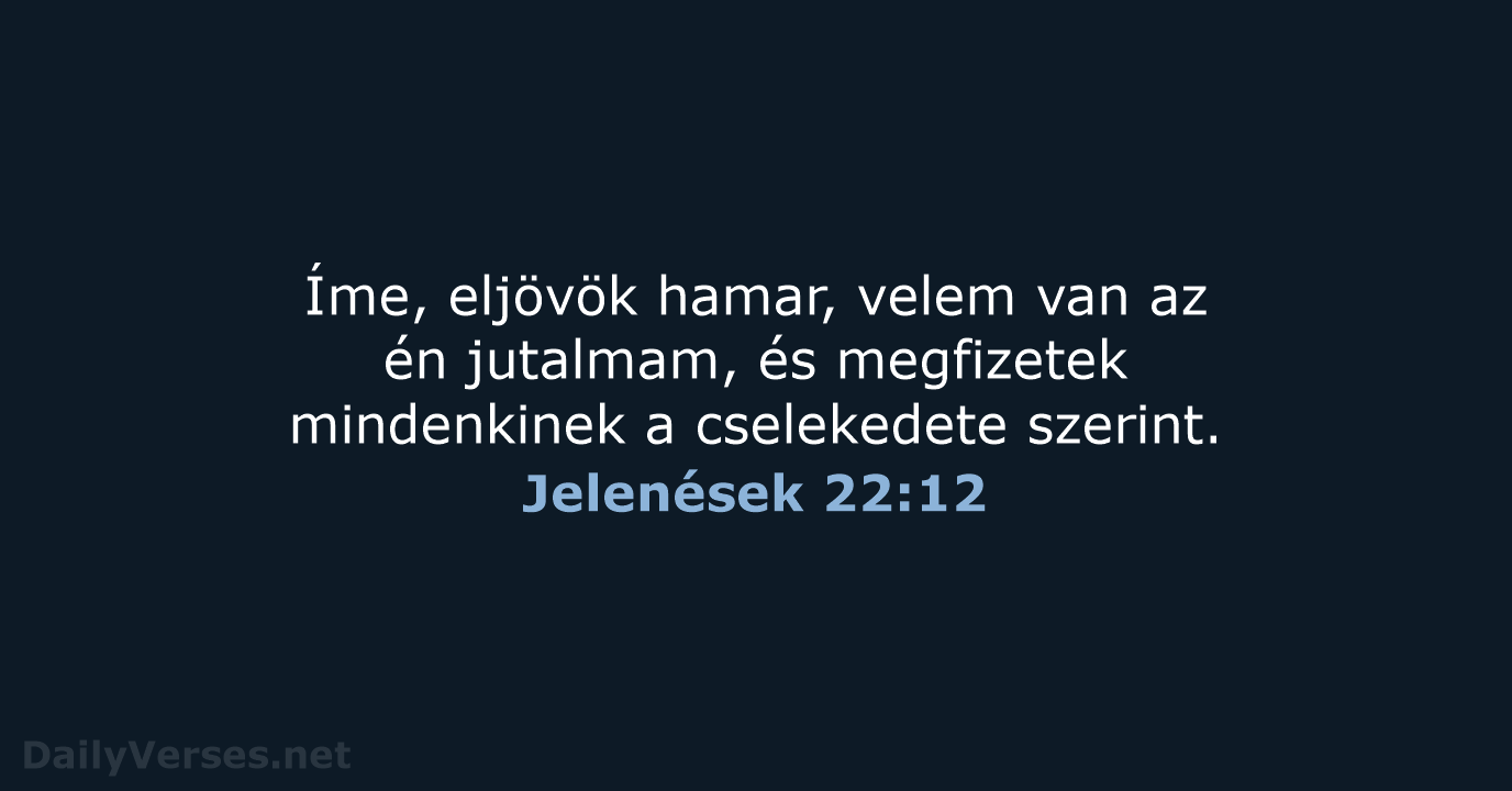 Íme, eljövök hamar, velem van az én jutalmam, és megfizetek mindenkinek a cselekedete szerint. Jelenések 22:12