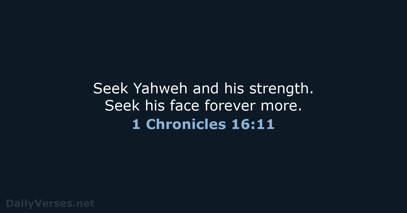 Seek Yahweh and his strength. Seek his face forever more. 1 Chronicles 16:11