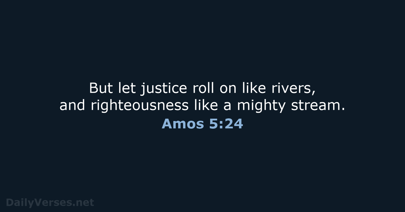But let justice roll on like rivers, and righteousness like a mighty stream. Amos 5:24