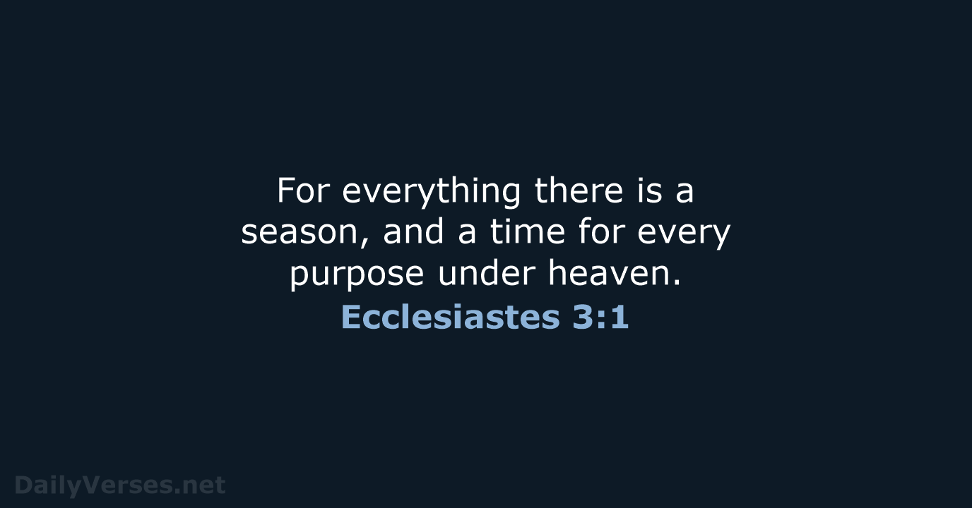 For everything there is a season, and a time for every purpose under heaven. Ecclesiastes 3:1