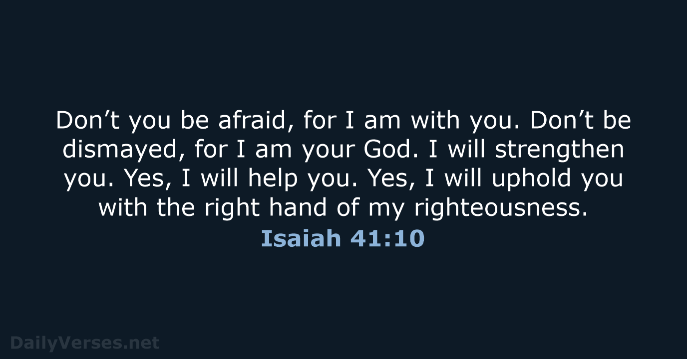 Don’t you be afraid, for I am with you. Don’t be dismayed… Isaiah 41:10
