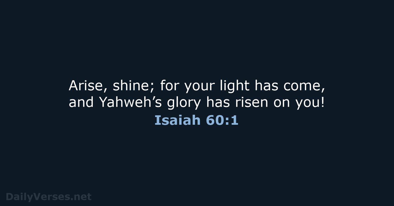 Arise, shine; for your light has come, and Yahweh’s glory has risen on you! Isaiah 60:1