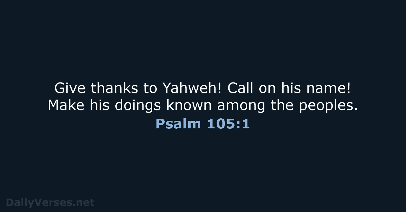 Give thanks to Yahweh! Call on his name! Make his doings known… Psalm 105:1