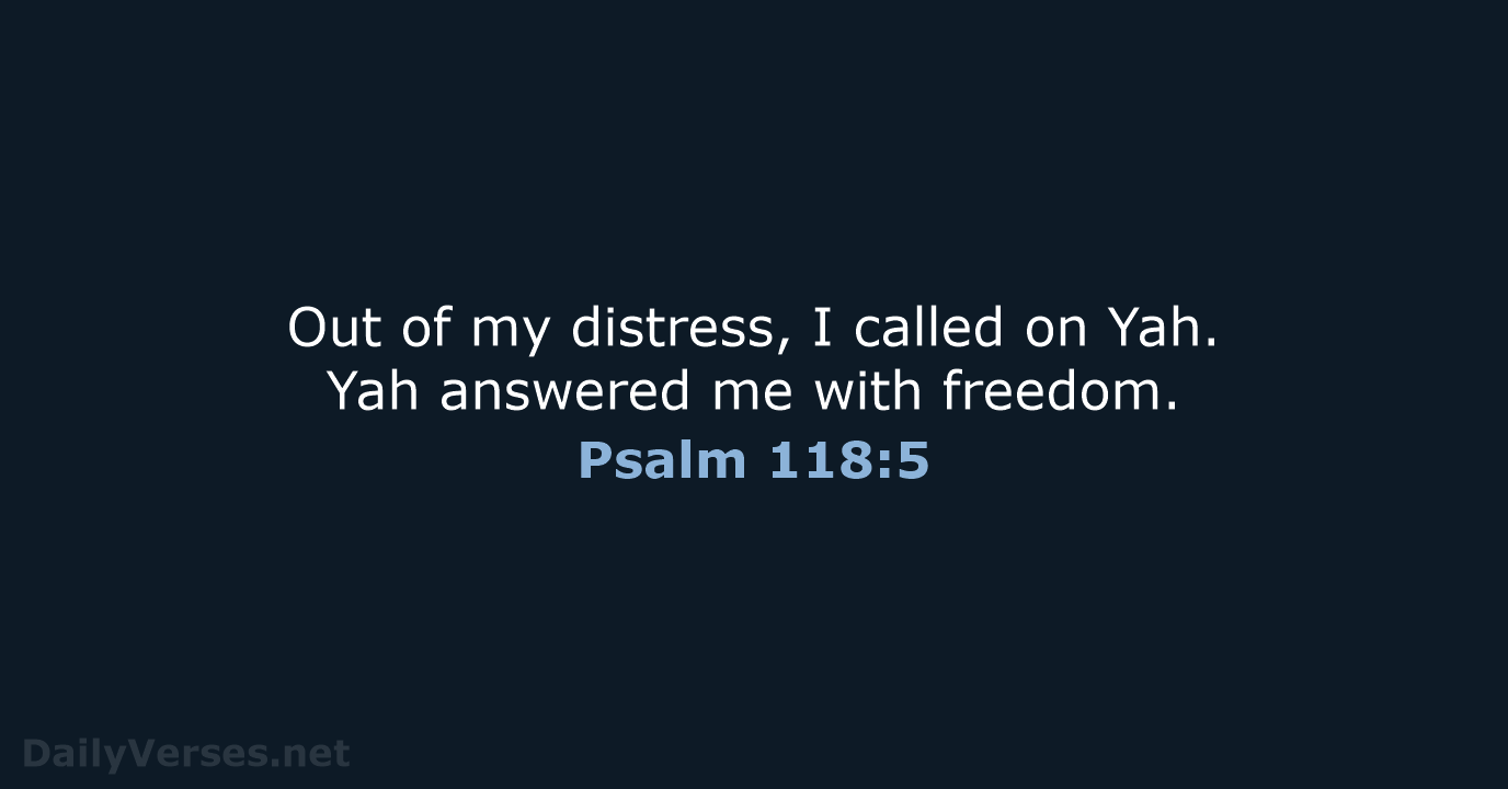 Out of my distress, I called on Yah. Yah answered me with freedom. Psalm 118:5