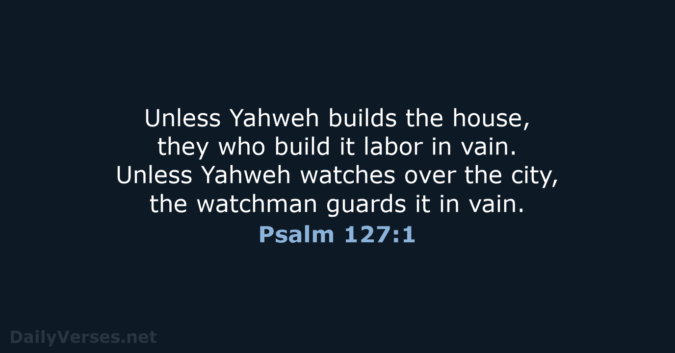 Unless Yahweh builds the house, they who build it labor in vain… Psalm 127:1