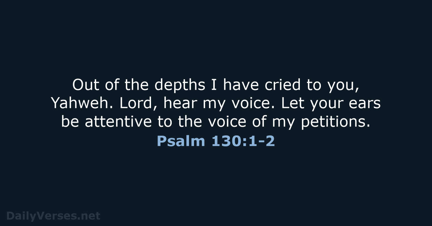 Out of the depths I have cried to you, Yahweh. Lord, hear… Psalm 130:1-2