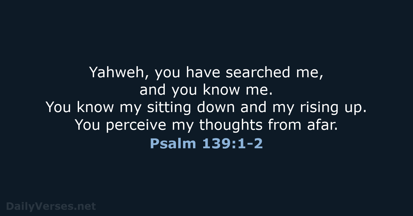 Yahweh, you have searched me, and you know me. You know my… Psalm 139:1-2