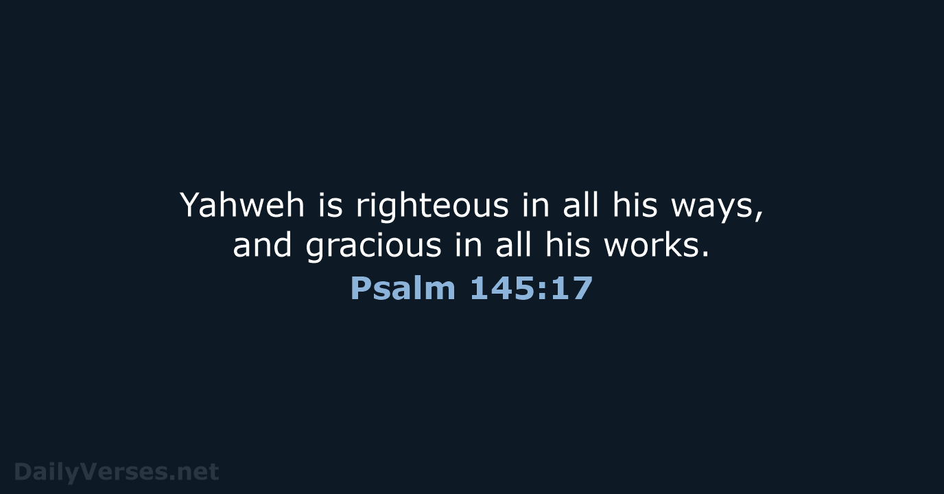 Yahweh is righteous in all his ways, and gracious in all his works. Psalm 145:17