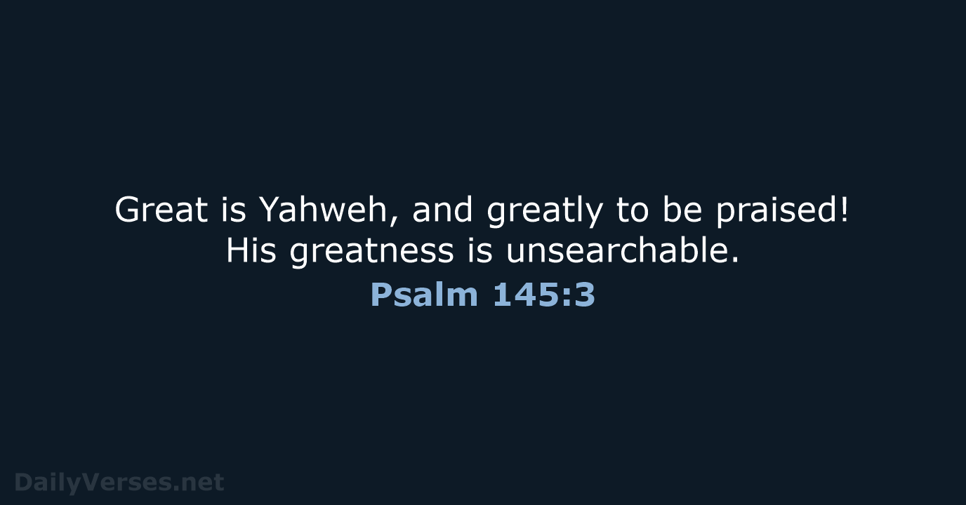 Great is Yahweh, and greatly to be praised! His greatness is unsearchable. Psalm 145:3