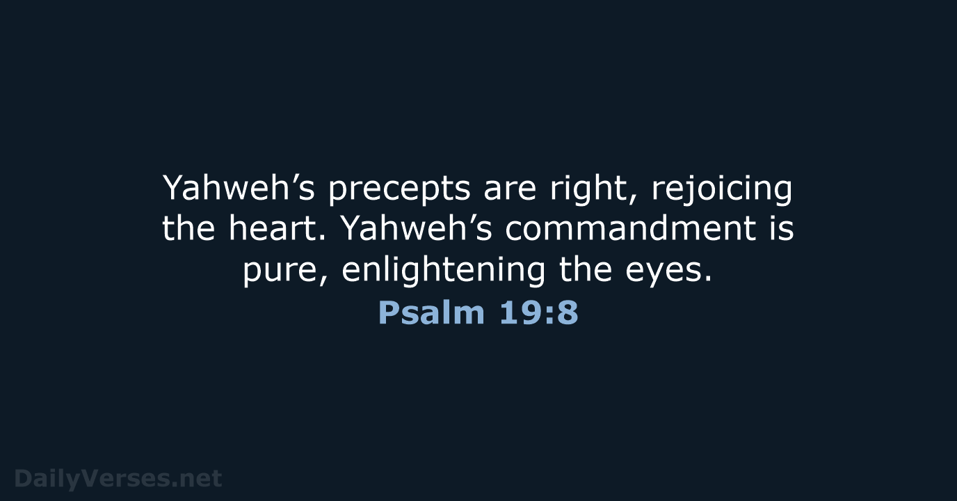 Yahweh’s precepts are right, rejoicing the heart. Yahweh’s commandment is pure, enlightening the eyes. Psalm 19:8