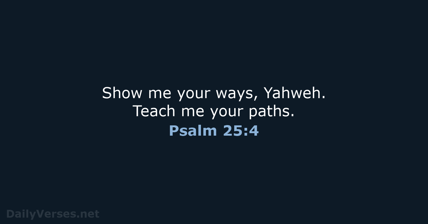 Show me your ways, Yahweh. Teach me your paths. Psalm 25:4