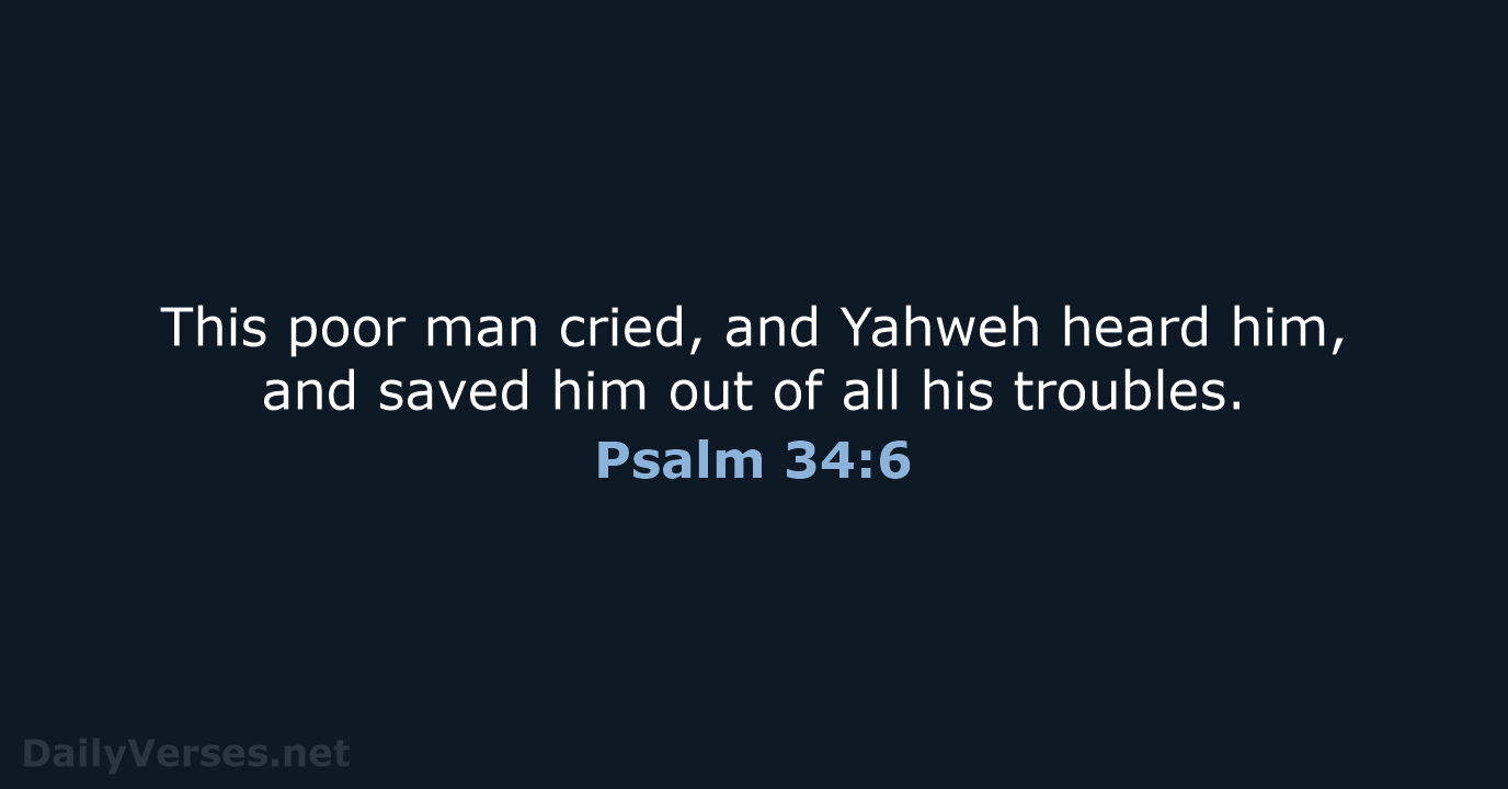 This poor man cried, and Yahweh heard him, and saved him out… Psalm 34:6