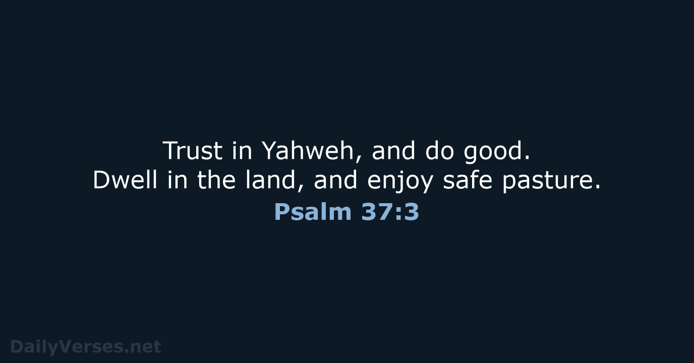 Trust in Yahweh, and do good. Dwell in the land, and enjoy safe pasture. Psalm 37:3