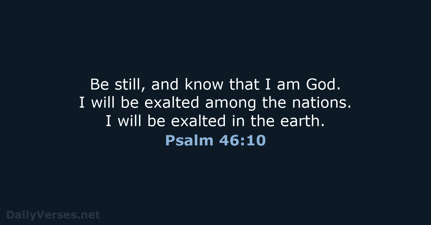 Be still, and know that I am God. I will be exalted… Psalm 46:10