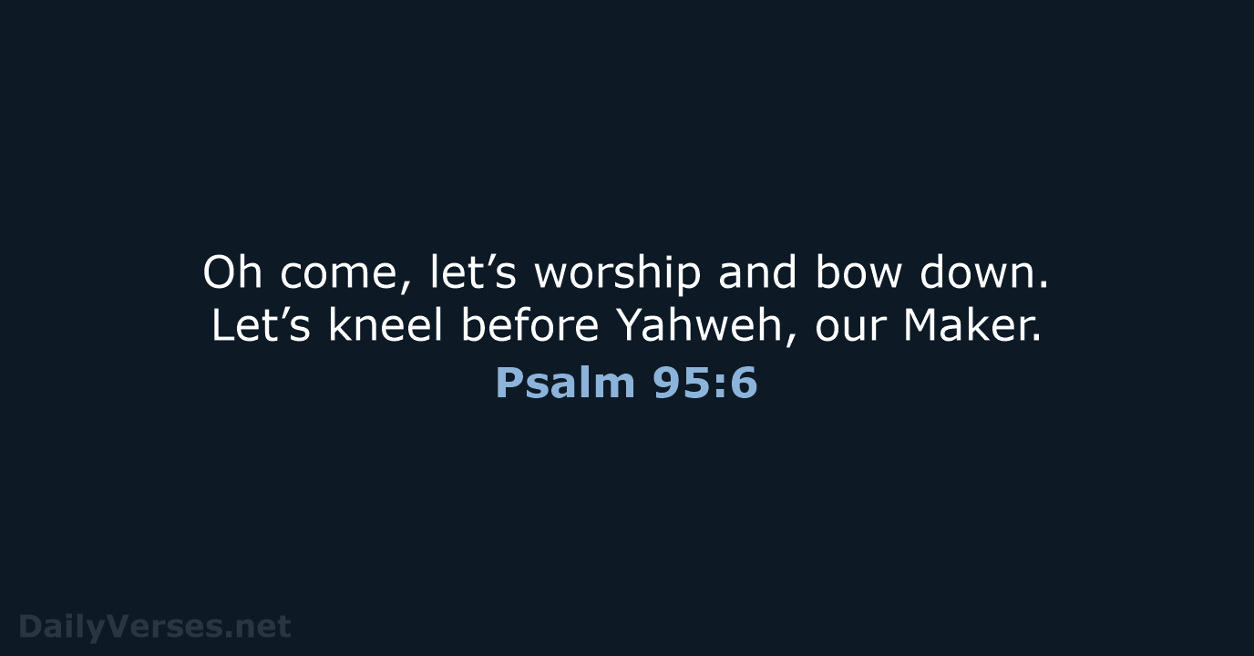 Oh come, let’s worship and bow down. Let’s kneel before Yahweh, our Maker. Psalm 95:6