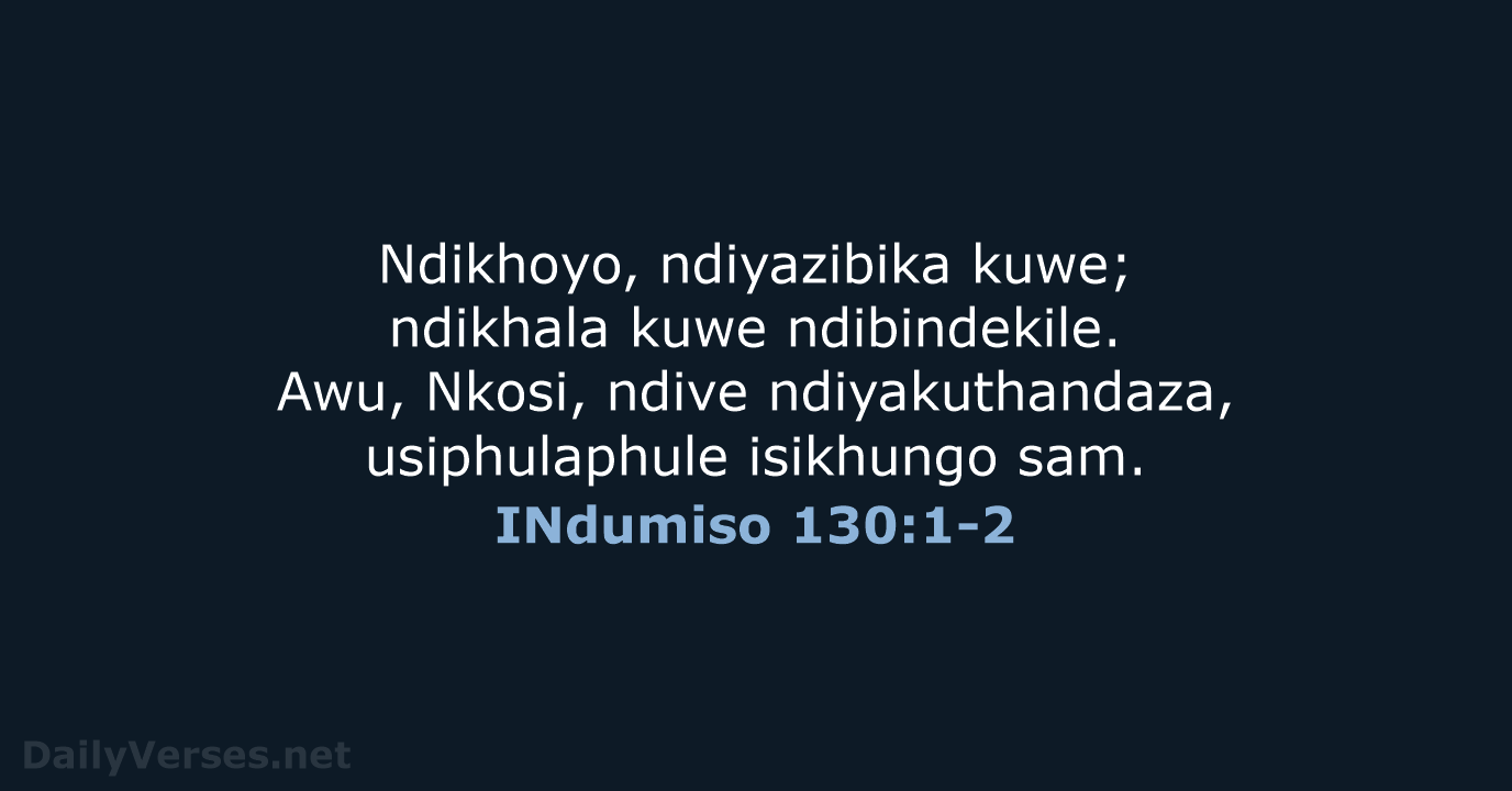 Ndikhoyo, ndiyazibika kuwe; ndikhala kuwe ndibindekile. Awu, Nkosi, ndive ndiyakuthandaza, usiphulaphule isikhungo sam. INdumiso 130:1-2